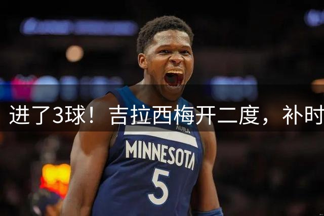 进了3球！吉拉西梅开二度，补时阶段被皮球砸脸自摆乌龙